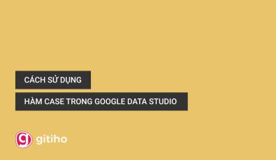 Cách sử dụng hàm Case trong Google Data Studio